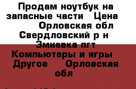 Продам ноутбук на запасные части › Цена ­ 3 500 - Орловская обл., Свердловский р-н, Змиевка пгт Компьютеры и игры » Другое   . Орловская обл.